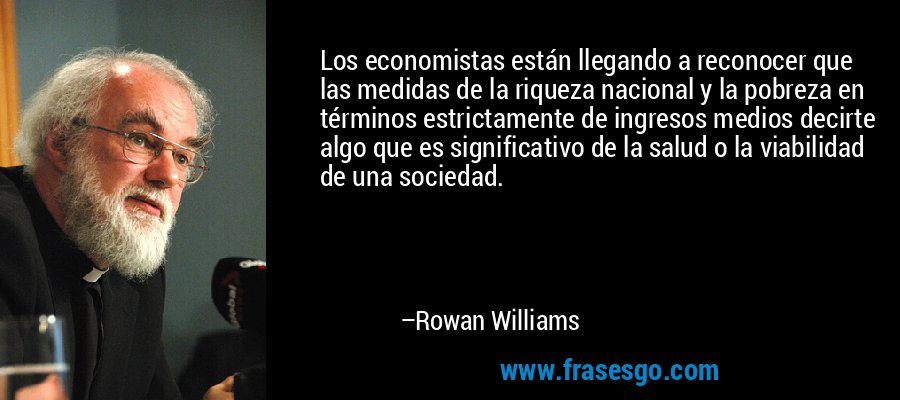 Los economistas están llegando a reconocer que las medidas de la riqueza nacional y la pobreza en términos estrictamente de ingresos medios decirte algo que es significativo de la salud o la viabilidad de una sociedad. – Rowan Williams