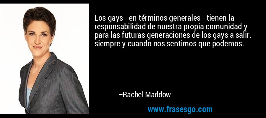 Los gays - en términos generales - tienen la responsabilidad de nuestra propia comunidad y para las futuras generaciones de los gays a salir, siempre y cuando nos sentimos que podemos. – Rachel Maddow