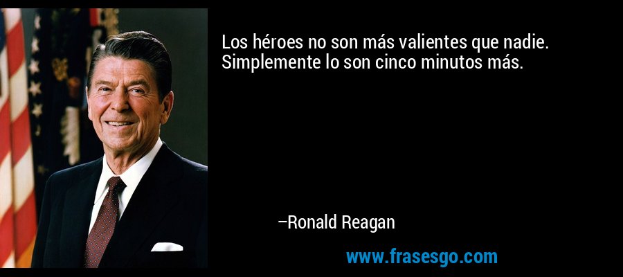 Los héroes no son más valientes que nadie. Simplemente lo son cinco minutos más. – Ronald Reagan