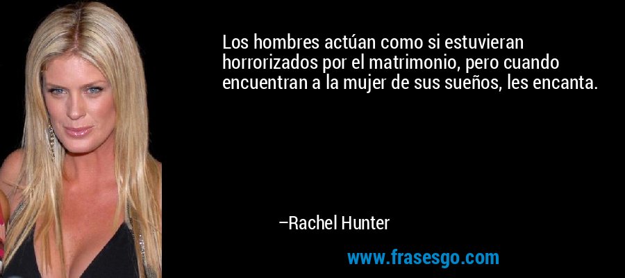 Los hombres actúan como si estuvieran horrorizados por el matrimonio, pero cuando encuentran a la mujer de sus sueños, les encanta. – Rachel Hunter