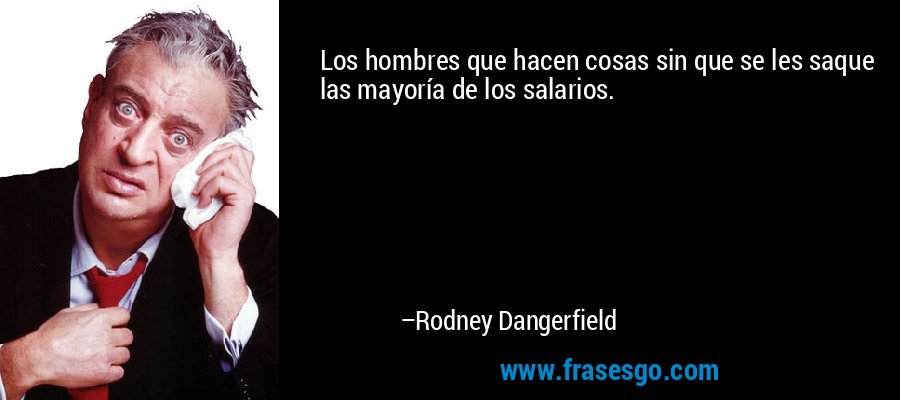 Los hombres que hacen cosas sin que se les saque las mayoría de los salarios. – Rodney Dangerfield