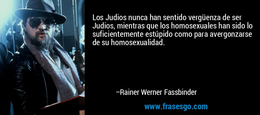 Los Judios nunca han sentido vergüenza de ser Judios, mientras que los homosexuales han sido lo suficientemente estúpido como para avergonzarse de su homosexualidad. – Rainer Werner Fassbinder