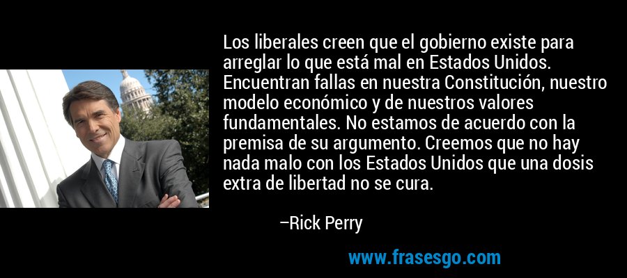 Los liberales creen que el gobierno existe para arreglar lo que está mal en Estados Unidos. Encuentran fallas en nuestra Constitución, nuestro modelo económico y de nuestros valores fundamentales. No estamos de acuerdo con la premisa de su argumento. Creemos que no hay nada malo con los Estados Unidos que una dosis extra de libertad no se cura. – Rick Perry