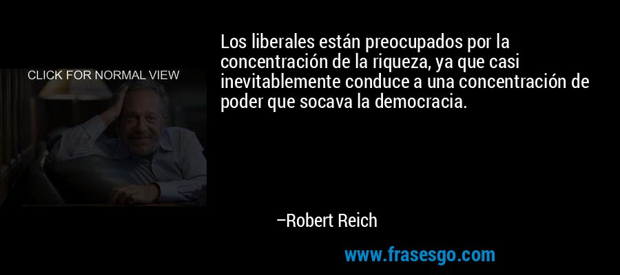 Los liberales están preocupados por la concentración de la riqueza, ya que casi inevitablemente conduce a una concentración de poder que socava la democracia. – Robert Reich