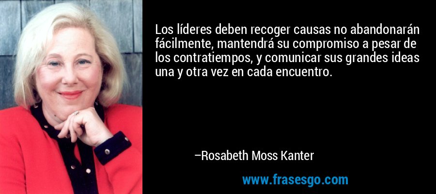Los líderes deben recoger causas no abandonarán fácilmente, mantendrá su compromiso a pesar de los contratiempos, y comunicar sus grandes ideas una y otra vez en cada encuentro. – Rosabeth Moss Kanter