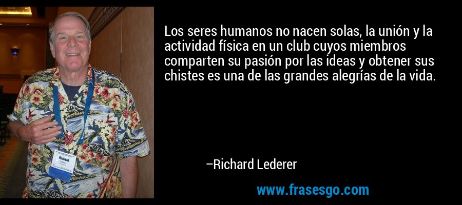 Los seres humanos no nacen solas, la unión y la actividad física en un club cuyos miembros comparten su pasión por las ideas y obtener sus chistes es una de las grandes alegrías de la vida. – Richard Lederer