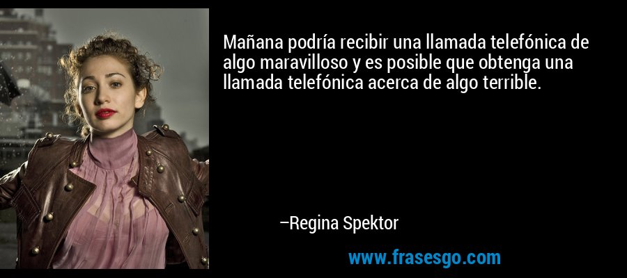 Mañana podría recibir una llamada telefónica de algo maravilloso y es posible que obtenga una llamada telefónica acerca de algo terrible. – Regina Spektor