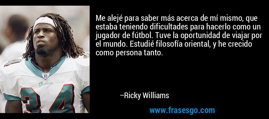 Me alejé para saber más acerca de mí mismo, que estaba teniendo dificultades para hacerlo como un jugador de fútbol. Tuve la oportunidad de viajar por el mundo. Estudié filosofía oriental, y he crecido como persona tanto. – Ricky Williams