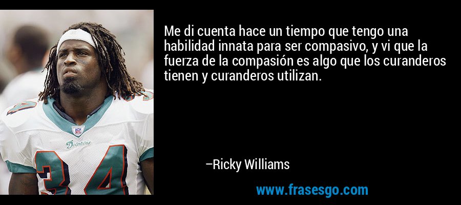 Me di cuenta hace un tiempo que tengo una habilidad innata para ser compasivo, y vi que la fuerza de la compasión es algo que los curanderos tienen y curanderos utilizan. – Ricky Williams
