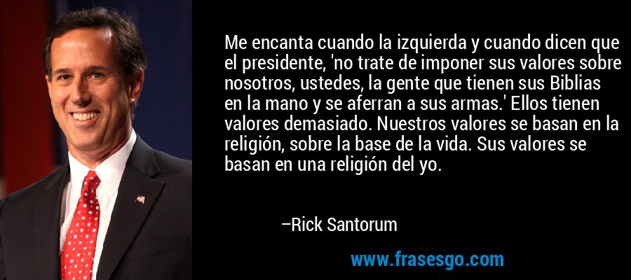 Me encanta cuando la izquierda y cuando dicen que el presidente, 'no trate de imponer sus valores sobre nosotros, ustedes, la gente que tienen sus Biblias en la mano y se aferran a sus armas.' Ellos tienen valores demasiado. Nuestros valores se basan en la religión, sobre la base de la vida. Sus valores se basan en una religión del yo. – Rick Santorum