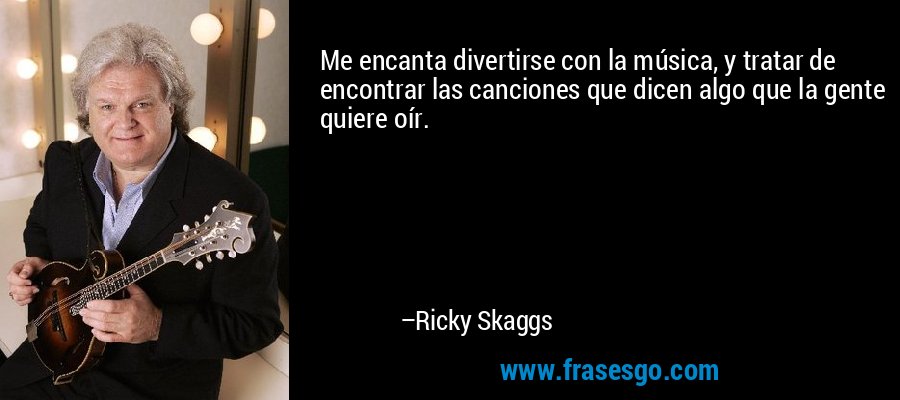 Me encanta divertirse con la música, y tratar de encontrar las canciones que dicen algo que la gente quiere oír. – Ricky Skaggs