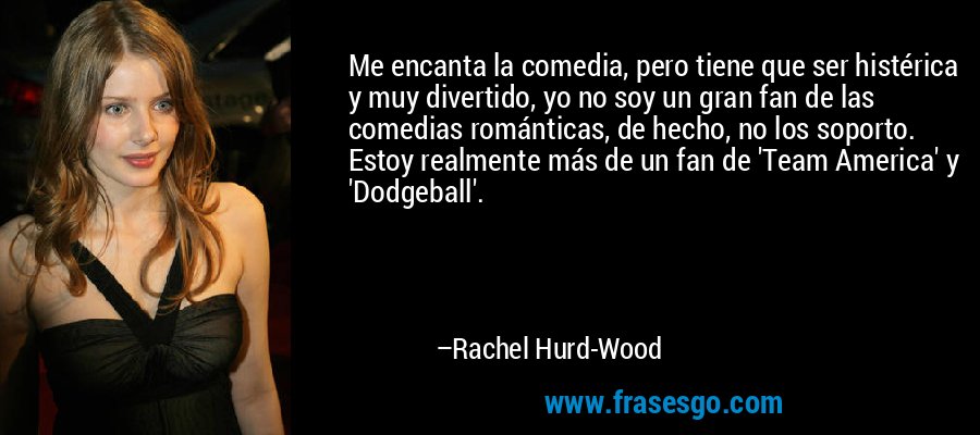 Me encanta la comedia, pero tiene que ser histérica y muy divertido, yo no soy un gran fan de las comedias románticas, de hecho, no los soporto. Estoy realmente más de un fan de 'Team America' ​​y 'Dodgeball'. – Rachel Hurd-Wood