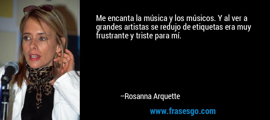 Me encanta la música y los músicos. Y al ver a grandes artistas se redujo de etiquetas era muy frustrante y triste para mí. – Rosanna Arquette