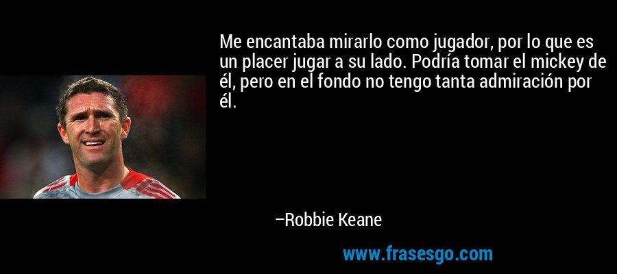 Me encantaba mirarlo como jugador, por lo que es un placer jugar a su lado. Podría tomar el mickey de él, pero en el fondo no tengo tanta admiración por él. – Robbie Keane