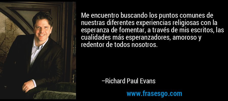 Me encuentro buscando los puntos comunes de nuestras diferentes experiencias religiosas con la esperanza de fomentar, a través de mis escritos, las cualidades más esperanzadores, amoroso y redentor de todos nosotros. – Richard Paul Evans