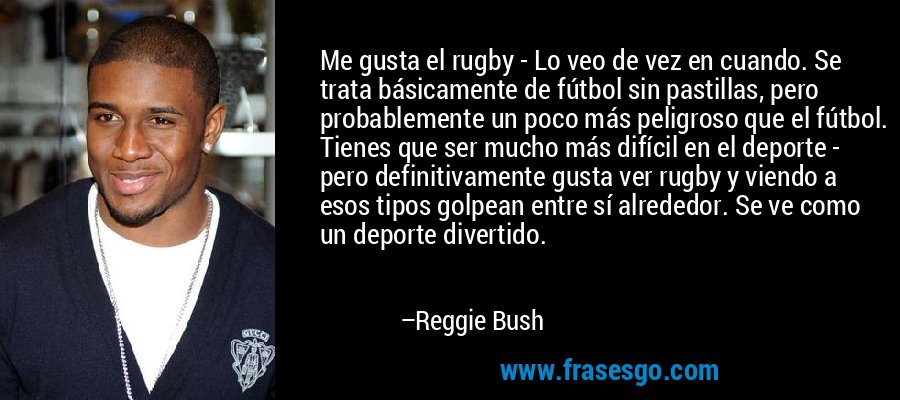 Me gusta el rugby - Lo veo de vez en cuando. Se trata básicamente de fútbol sin pastillas, pero probablemente un poco más peligroso que el fútbol. Tienes que ser mucho más difícil en el deporte - pero definitivamente gusta ver rugby y viendo a esos tipos golpean entre sí alrededor. Se ve como un deporte divertido. – Reggie Bush