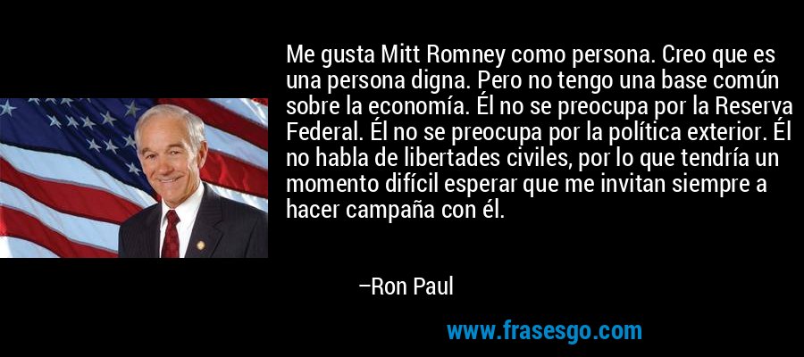 Me gusta Mitt Romney como persona. Creo que es una persona digna. Pero no tengo una base común sobre la economía. Él no se preocupa por la Reserva Federal. Él no se preocupa por la política exterior. Él no habla de libertades civiles, por lo que tendría un momento difícil esperar que me invitan siempre a hacer campaña con él. – Ron Paul