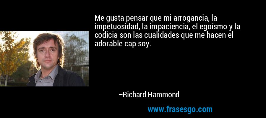Me gusta pensar que mi arrogancia, la impetuosidad, la impaciencia, el egoísmo y la codicia son las cualidades que me hacen el adorable cap soy. – Richard Hammond