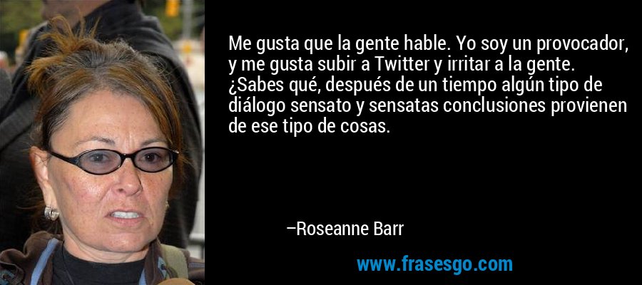 Me gusta que la gente hable. Yo soy un provocador, y me gusta subir a Twitter y irritar a la gente. ¿Sabes qué, después de un tiempo algún tipo de diálogo sensato y sensatas conclusiones provienen de ese tipo de cosas. – Roseanne Barr