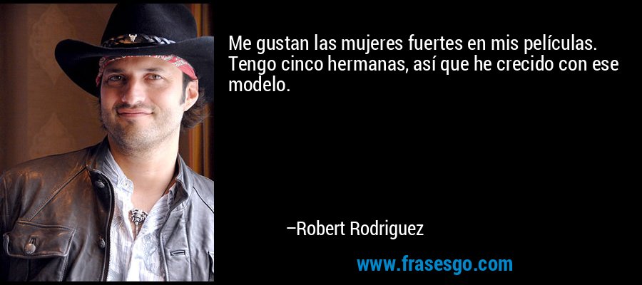 Me gustan las mujeres fuertes en mis películas. Tengo cinco hermanas, así que he crecido con ese modelo. – Robert Rodriguez