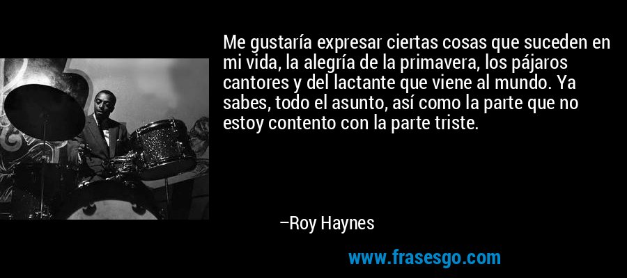 Me gustaría expresar ciertas cosas que suceden en mi vida, la alegría de la primavera, los pájaros cantores y del lactante que viene al mundo. Ya sabes, todo el asunto, así como la parte que no estoy contento con la parte triste. – Roy Haynes