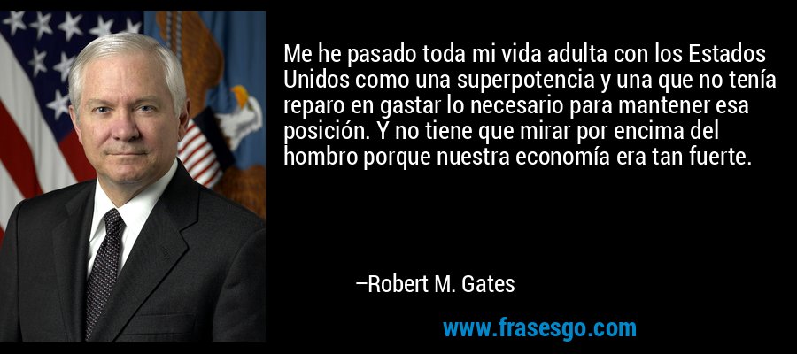 Me he pasado toda mi vida adulta con los Estados Unidos como una superpotencia y una que no tenía reparo en gastar lo necesario para mantener esa posición. Y no tiene que mirar por encima del hombro porque nuestra economía era tan fuerte. – Robert M. Gates