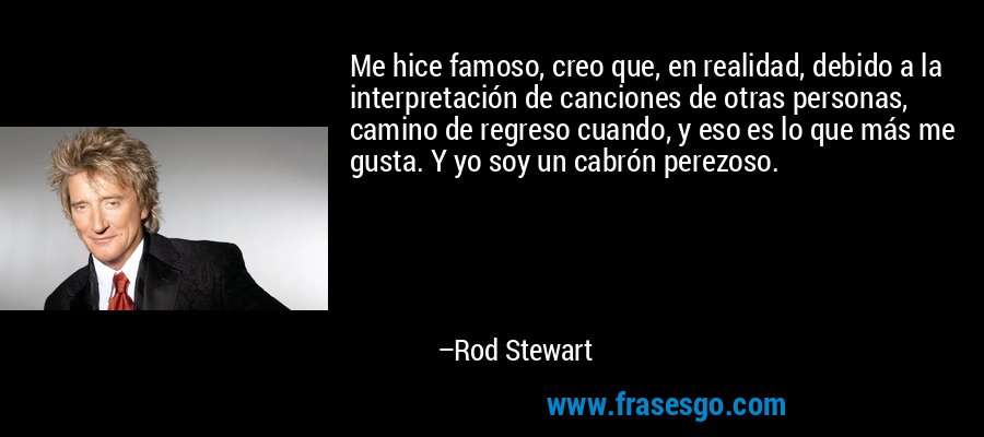 Me hice famoso, creo que, en realidad, debido a la interpretación de canciones de otras personas, camino de regreso cuando, y eso es lo que más me gusta. Y yo soy un cabrón perezoso. – Rod Stewart