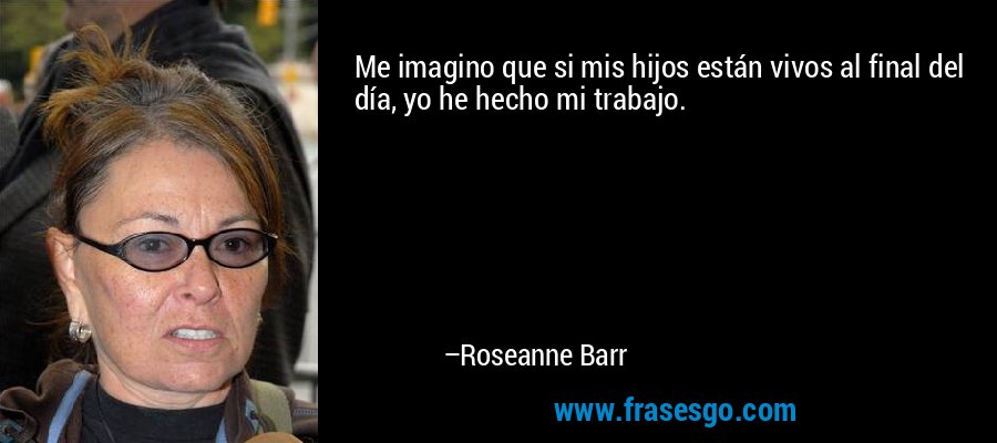 Me imagino que si mis hijos están vivos al final del día, yo he hecho mi trabajo. – Roseanne Barr