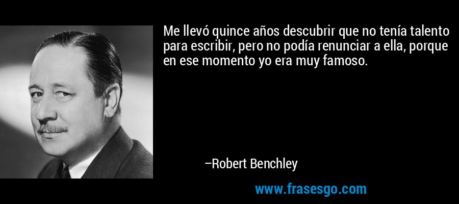 Me llevó quince años descubrir que no tenía talento para escribir, pero no podía renunciar a ella, porque en ese momento yo era muy famoso. – Robert Benchley