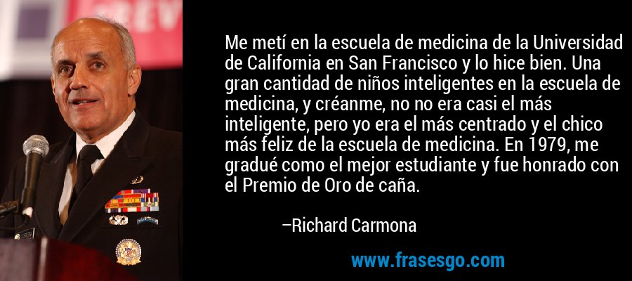 Me metí en la escuela de medicina de la Universidad de California en San Francisco y lo hice bien. Una gran cantidad de niños inteligentes en la escuela de medicina, y créanme, no no era casi el más inteligente, pero yo era el más centrado y el chico más feliz de la escuela de medicina. En 1979, me gradué como el mejor estudiante y fue honrado con el Premio de Oro de caña. – Richard Carmona