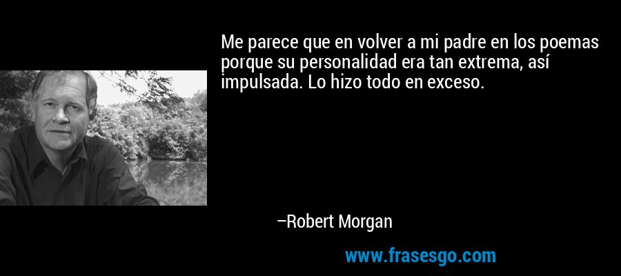 Me parece que en volver a mi padre en los poemas porque su personalidad era tan extrema, así impulsada. Lo hizo todo en exceso. – Robert Morgan