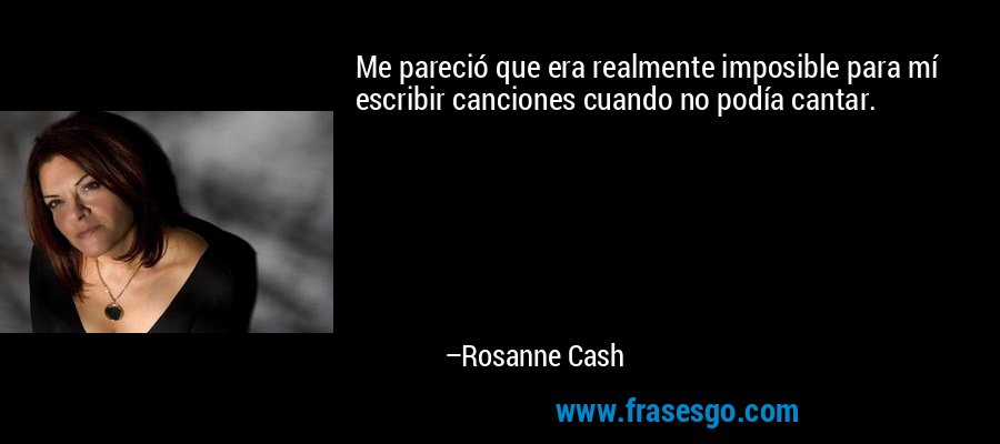 Me pareció que era realmente imposible para mí escribir canciones cuando no podía cantar. – Rosanne Cash