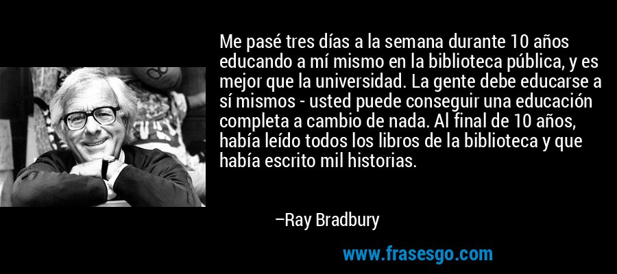 Me pasé tres días a la semana durante 10 años educando a mí mismo en la biblioteca pública, y es mejor que la universidad. La gente debe educarse a sí mismos - usted puede conseguir una educación completa a cambio de nada. Al final de 10 años, había leído todos los libros de la biblioteca y que había escrito mil historias. – Ray Bradbury