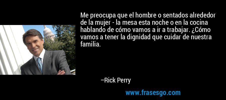 Me preocupa que el hombre o sentados alrededor de la mujer - la mesa esta noche o en la cocina hablando de cómo vamos a ir a trabajar. ¿Cómo vamos a tener la dignidad que cuidar de nuestra familia. – Rick Perry