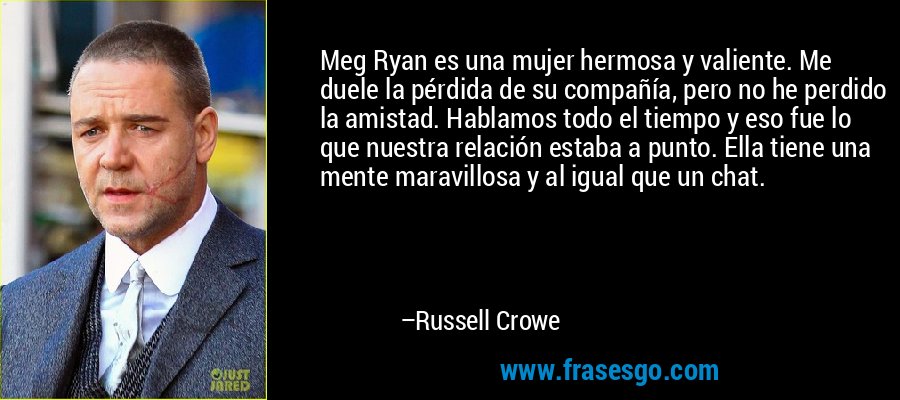 Meg Ryan es una mujer hermosa y valiente. Me duele la pérdida de su compañía, pero no he perdido la amistad. Hablamos todo el tiempo y eso fue lo que nuestra relación estaba a punto. Ella tiene una mente maravillosa y al igual que un chat. – Russell Crowe