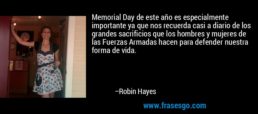 Memorial Day de este año es especialmente importante ya que nos recuerda casi a diario de los grandes sacrificios que los hombres y mujeres de las Fuerzas Armadas hacen para defender nuestra forma de vida. – Robin Hayes