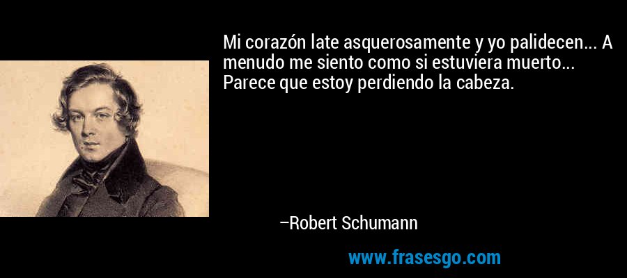 Mi corazón late asquerosamente y yo palidecen... A menudo me siento como si estuviera muerto... Parece que estoy perdiendo la cabeza. – Robert Schumann