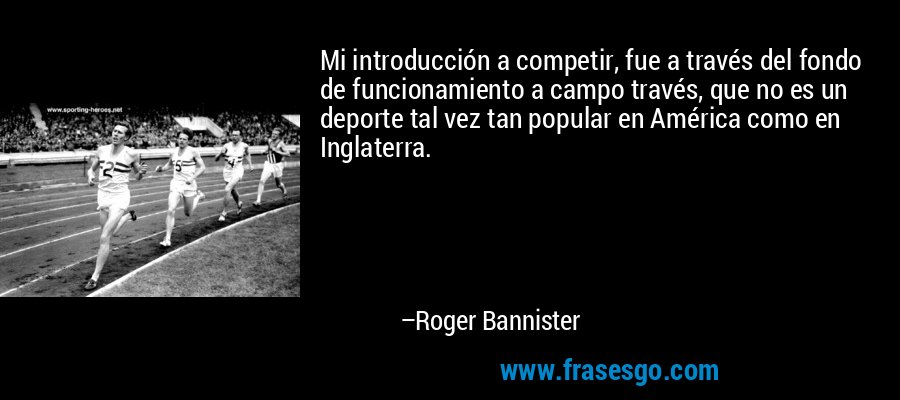 Mi introducción a competir, fue a través del fondo de funcionamiento a campo través, que no es un deporte tal vez tan popular en América como en Inglaterra. – Roger Bannister