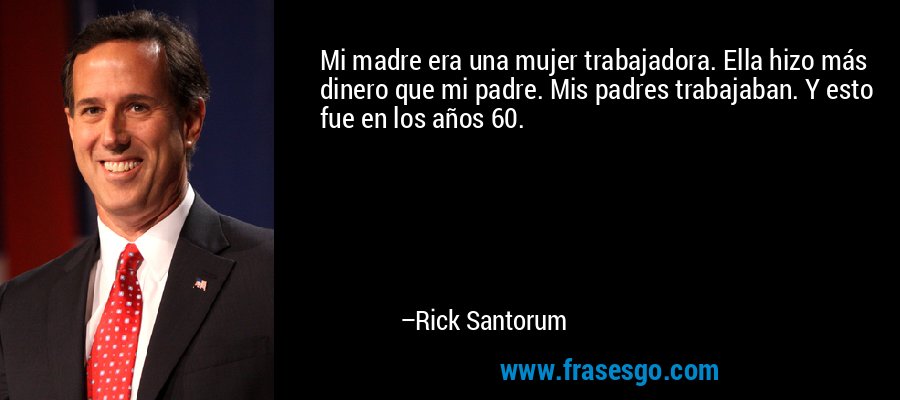 Mi madre era una mujer trabajadora. Ella hizo más dinero que mi padre. Mis padres trabajaban. Y esto fue en los años 60. – Rick Santorum