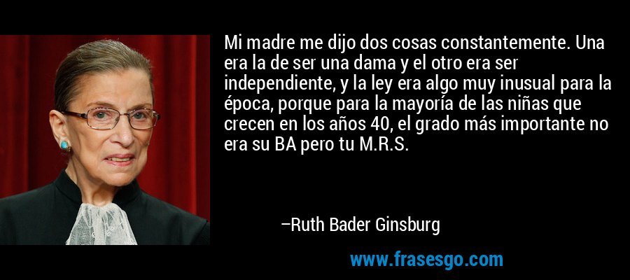 Mi madre me dijo dos cosas constantemente. Una era la de ser una dama y el otro era ser independiente, y la ley era algo muy inusual para la época, porque para la mayoría de las niñas que crecen en los años 40, el grado más importante no era su BA pero tu M.R.S. – Ruth Bader Ginsburg