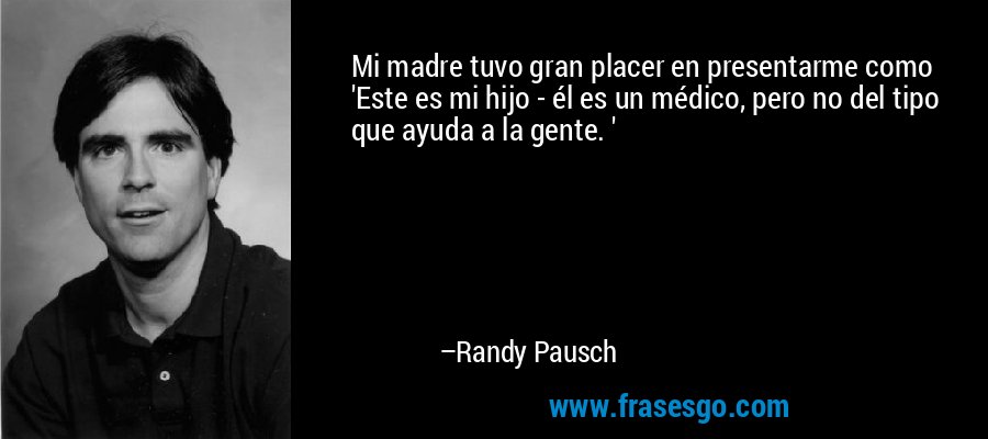 Mi madre tuvo gran placer en presentarme como 'Este es mi hijo - él es un médico, pero no del tipo que ayuda a la gente. ' – Randy Pausch
