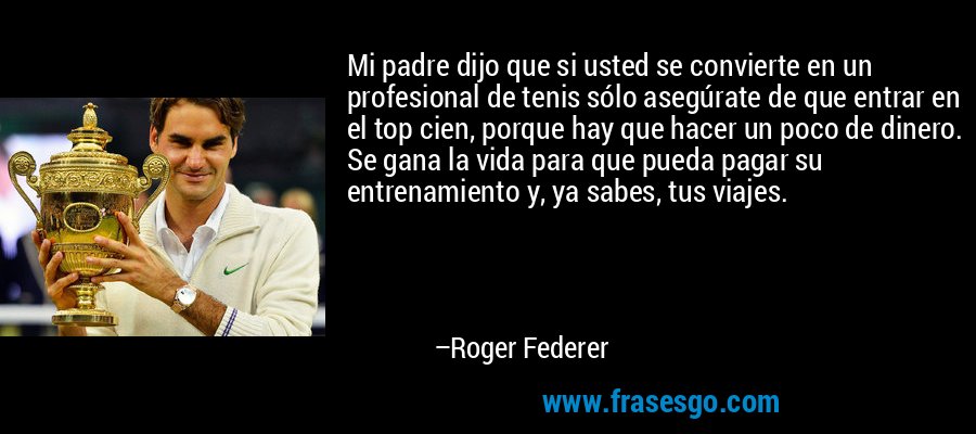 Mi padre dijo que si usted se convierte en un profesional de tenis sólo asegúrate de que entrar en el top cien, porque hay que hacer un poco de dinero. Se gana la vida para que pueda pagar su entrenamiento y, ya sabes, tus viajes. – Roger Federer