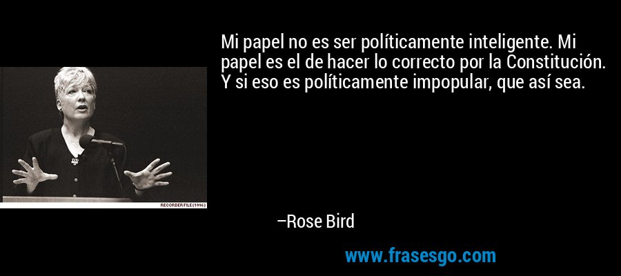 Mi papel no es ser políticamente inteligente. Mi papel es el de hacer lo correcto por la Constitución. Y si eso es políticamente impopular, que así sea. – Rose Bird