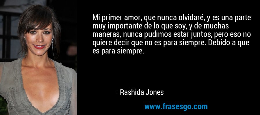 Mi primer amor, que nunca olvidaré, y es una parte muy importante de lo que soy, y de muchas maneras, nunca pudimos estar juntos, pero eso no quiere decir que no es para siempre. Debido a que es para siempre. – Rashida Jones