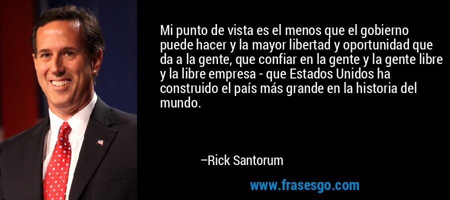 Mi punto de vista es el menos que el gobierno puede hacer y la mayor libertad y oportunidad que da a la gente, que confiar en la gente y la gente libre y la libre empresa - que Estados Unidos ha construido el país más grande en la historia del mundo. – Rick Santorum