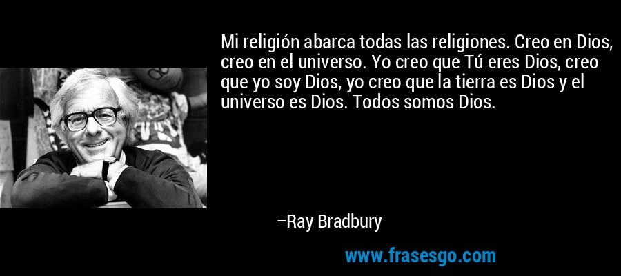 Mi religión abarca todas las religiones. Creo en Dios, creo en el universo. Yo creo que Tú eres Dios, creo que yo soy Dios, yo creo que la tierra es Dios y el universo es Dios. Todos somos Dios. – Ray Bradbury