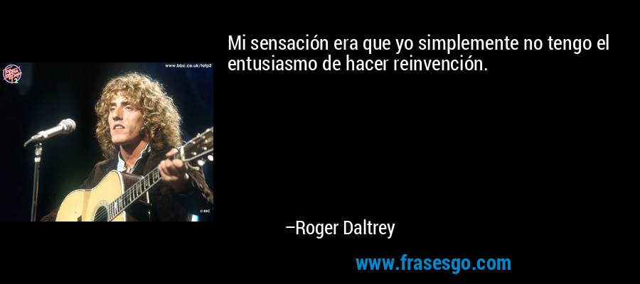 Mi sensación era que yo simplemente no tengo el entusiasmo de hacer reinvención. – Roger Daltrey