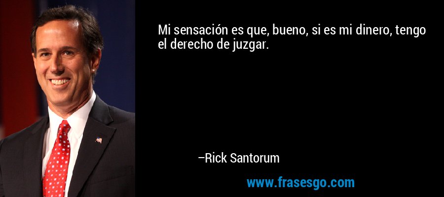Mi sensación es que, bueno, si es mi dinero, tengo el derecho de juzgar. – Rick Santorum
