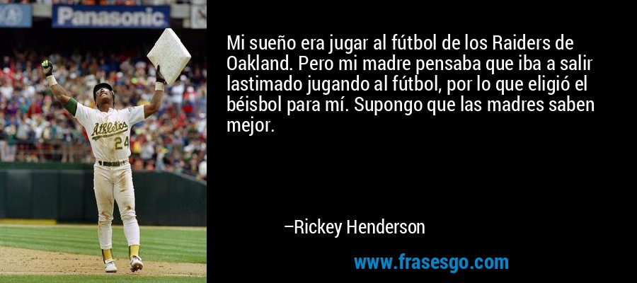 Mi sueño era jugar al fútbol de los Raiders de Oakland. Pero mi madre pensaba que iba a salir lastimado jugando al fútbol, ​​por lo que eligió el béisbol para mí. Supongo que las madres saben mejor. – Rickey Henderson