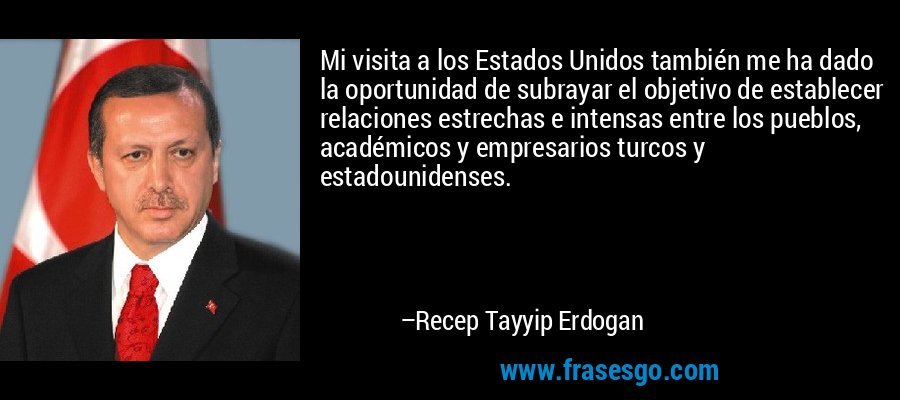 Mi visita a los Estados Unidos también me ha dado la oportunidad de subrayar el objetivo de establecer relaciones estrechas e intensas entre los pueblos, académicos y empresarios turcos y estadounidenses. – Recep Tayyip Erdogan